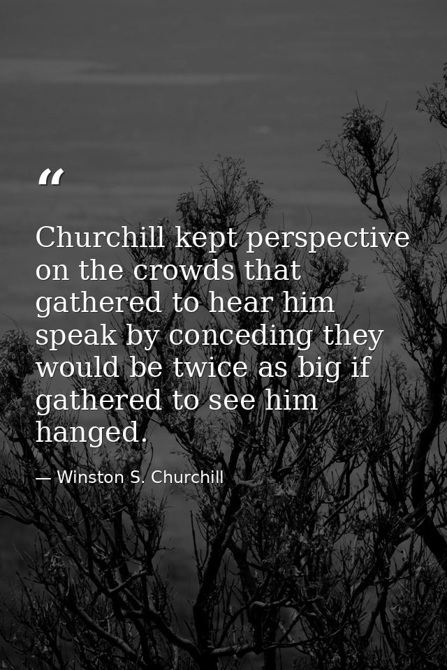 Churchill kept perspective on the crowds that gathered to hear him speak by conceding they would be twice as big if gath — Winston S. Churchill
