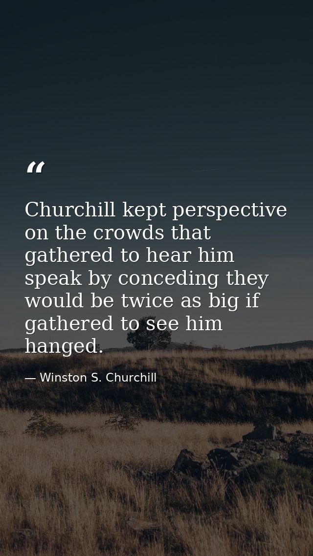 Churchill kept perspective on the crowds that gathered to hear him speak by conceding they would be twice as big if gath — Winston S. Churchill