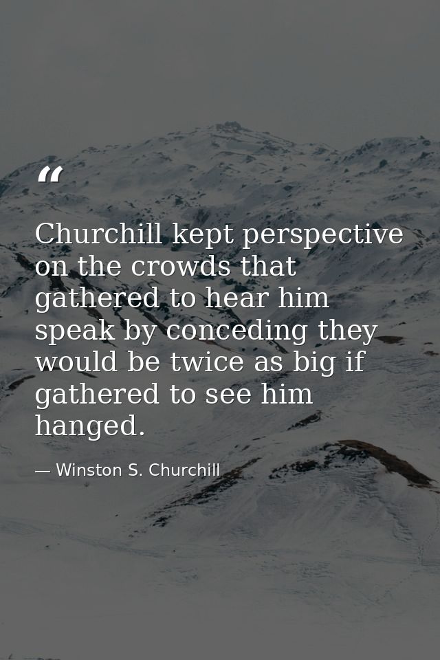 Churchill kept perspective on the crowds that gathered to hear him speak by conceding they would be twice as big if gath — Winston S. Churchill