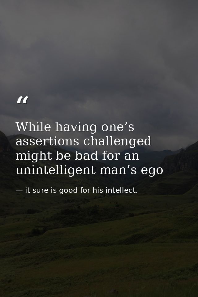 While having one’s assertions challenged might be bad for an unintelligent man’s ego — it sure is good for his intellect.