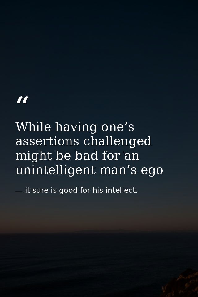 While having one’s assertions challenged might be bad for an unintelligent man’s ego — it sure is good for his intellect.