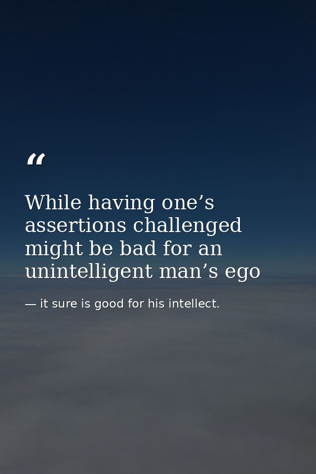 While having one’s assertions challenged might be bad for an unintelligent man’s ego — it sure is good for his intellect.