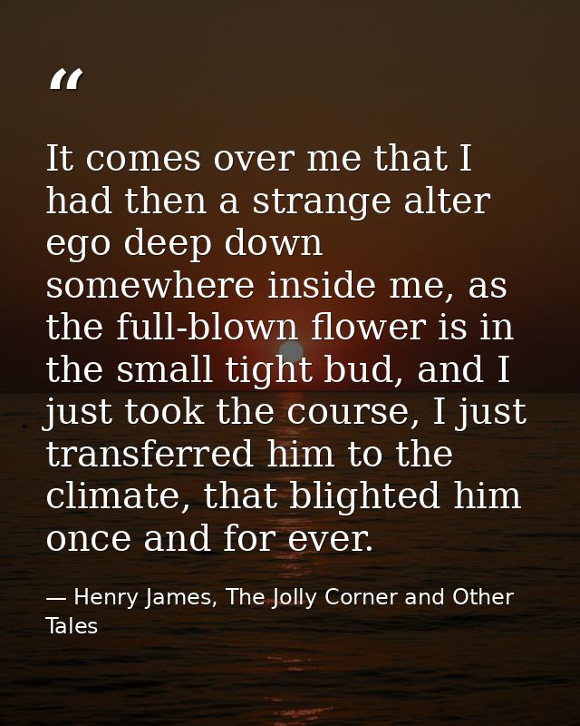 It comes over me that I had then a strange alter ego deep down somewhere inside me, as the full-blown flower is in the s — Henry James, The Jolly Corner and Other Tales