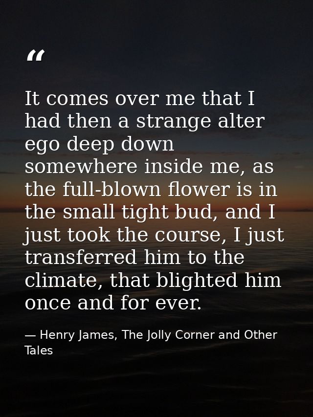It comes over me that I had then a strange alter ego deep down somewhere inside me, as the full-blown flower is in the s — Henry James, The Jolly Corner and Other Tales