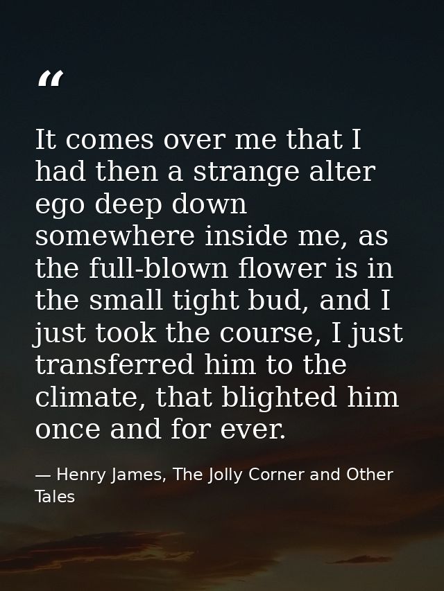 It comes over me that I had then a strange alter ego deep down somewhere inside me, as the full-blown flower is in the s — Henry James, The Jolly Corner and Other Tales