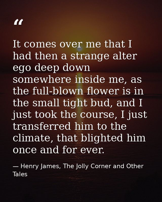 It comes over me that I had then a strange alter ego deep down somewhere inside me, as the full-blown flower is in the s — Henry James, The Jolly Corner and Other Tales