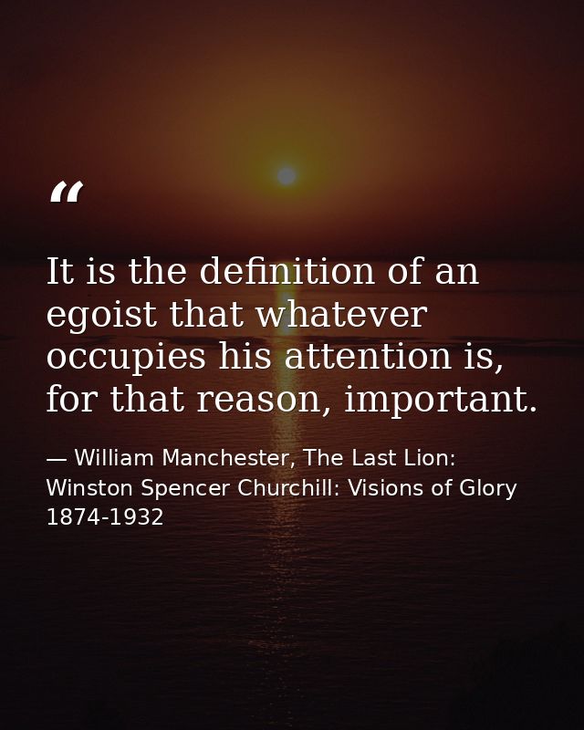 It is the definition of an egoist that whatever occupies his attention is, for that reason, important. — William Manchester, The Last Lion: Winston Spencer Churchill: Visions of Glory 1874-1932