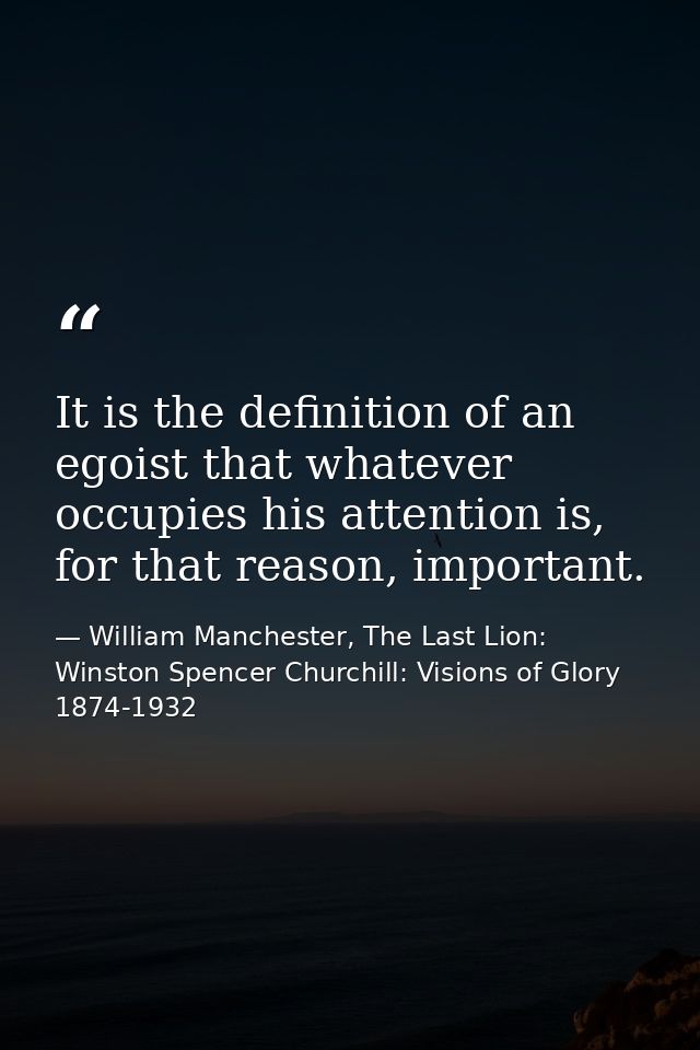 It is the definition of an egoist that whatever occupies his attention is, for that reason, important. — William Manchester, The Last Lion: Winston Spencer Churchill: Visions of Glory 1874-1932