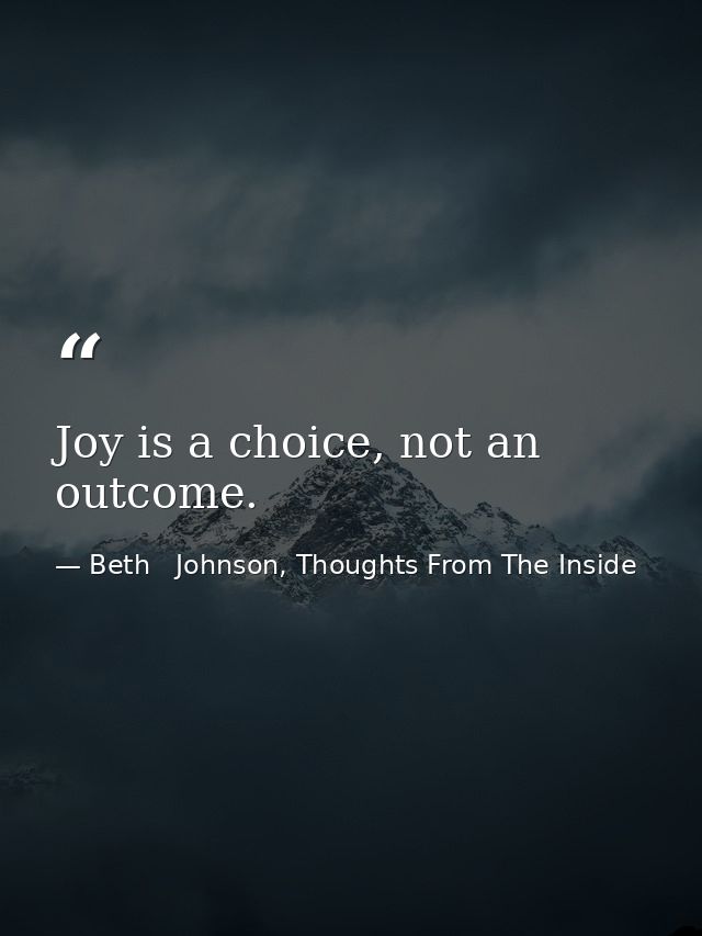 Joy is a choice, not an outcome. — Beth   Johnson, Thoughts From The Inside