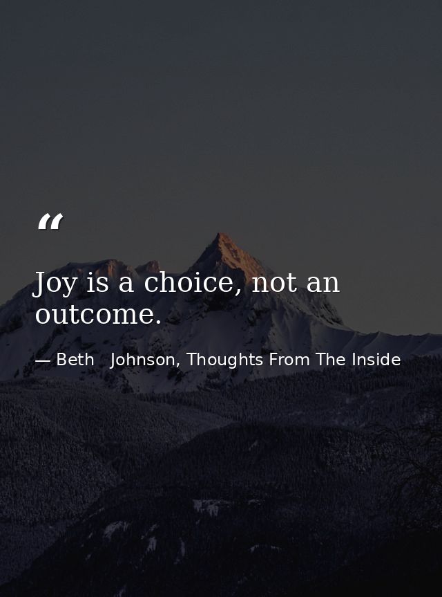 Joy is a choice, not an outcome. — Beth   Johnson, Thoughts From The Inside