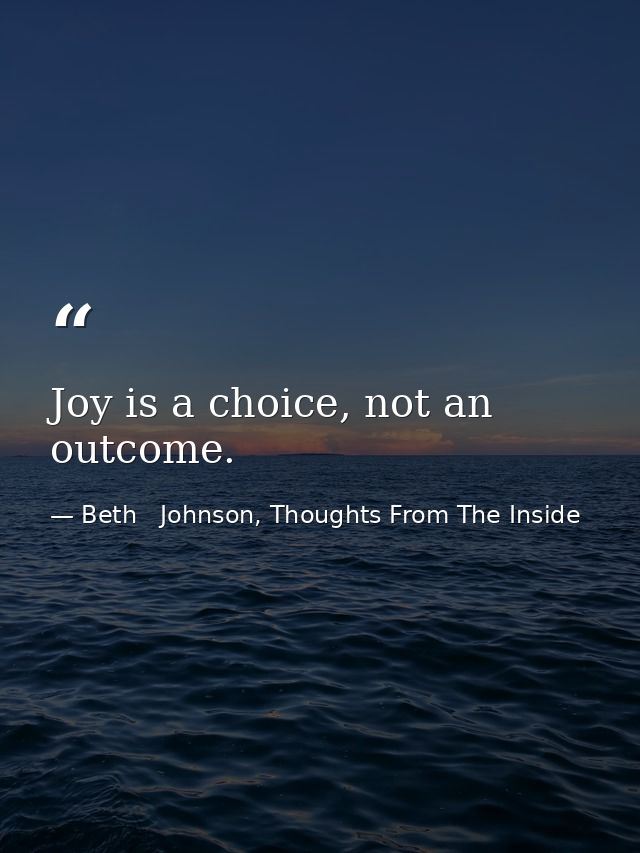 Joy is a choice, not an outcome. — Beth   Johnson, Thoughts From The Inside