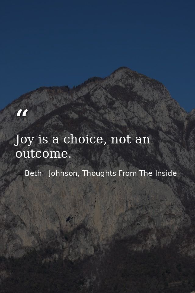 Joy is a choice, not an outcome. — Beth   Johnson, Thoughts From The Inside