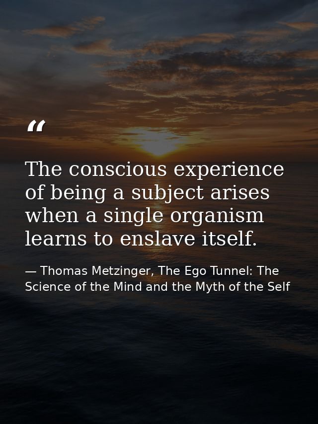 The conscious experience of being a subject arises when a single organism learns to enslave itself. — Thomas Metzinger, The Ego Tunnel: The Science of the Mind and the Myth of the Self