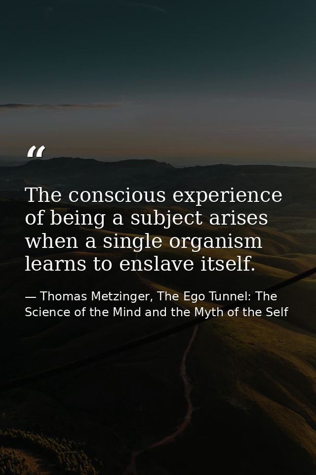 The conscious experience of being a subject arises when a single organism learns to enslave itself. — Thomas Metzinger, The Ego Tunnel: The Science of the Mind and the Myth of the Self