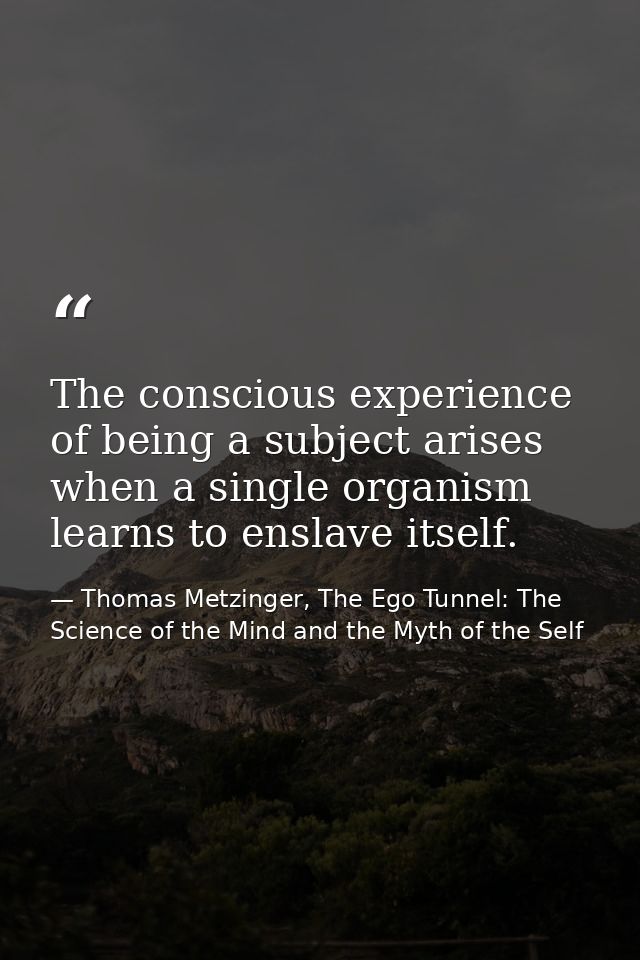 The conscious experience of being a subject arises when a single organism learns to enslave itself. — Thomas Metzinger, The Ego Tunnel: The Science of the Mind and the Myth of the Self
