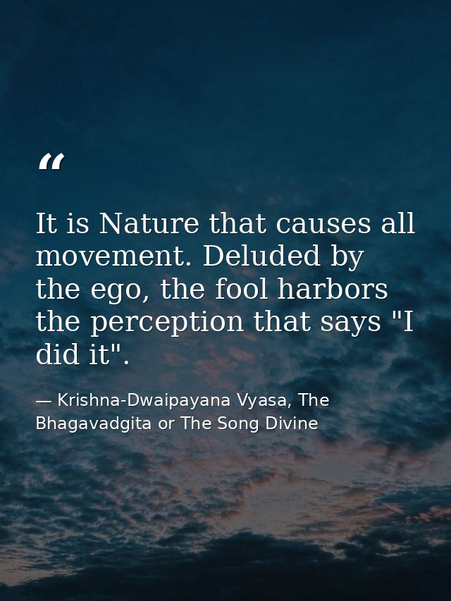 It is Nature that causes all movement. Deluded by the ego, the fool harbors the perception that says "I did it". — Krishna-Dwaipayana Vyasa, The Bhagavadgita or The Song Divine