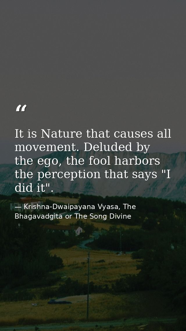 It is Nature that causes all movement. Deluded by the ego, the fool harbors the perception that says "I did it". — Krishna-Dwaipayana Vyasa, The Bhagavadgita or The Song Divine