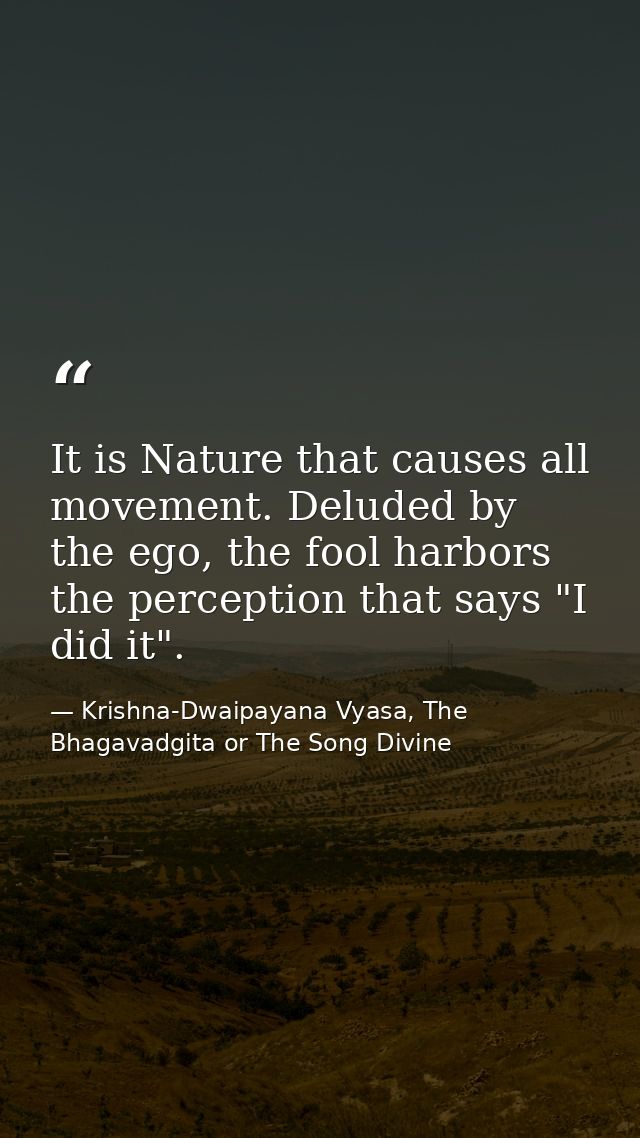 It is Nature that causes all movement. Deluded by the ego, the fool harbors the perception that says "I did it". — Krishna-Dwaipayana Vyasa, The Bhagavadgita or The Song Divine