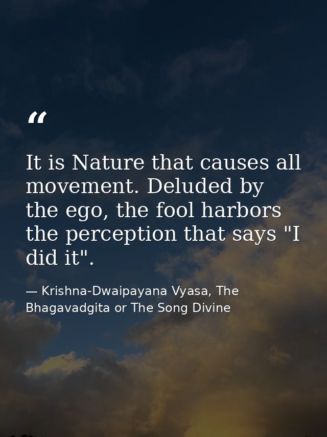 It is Nature that causes all movement. Deluded by the ego, the fool harbors the perception that says "I did it". — Krishna-Dwaipayana Vyasa, The Bhagavadgita or The Song Divine