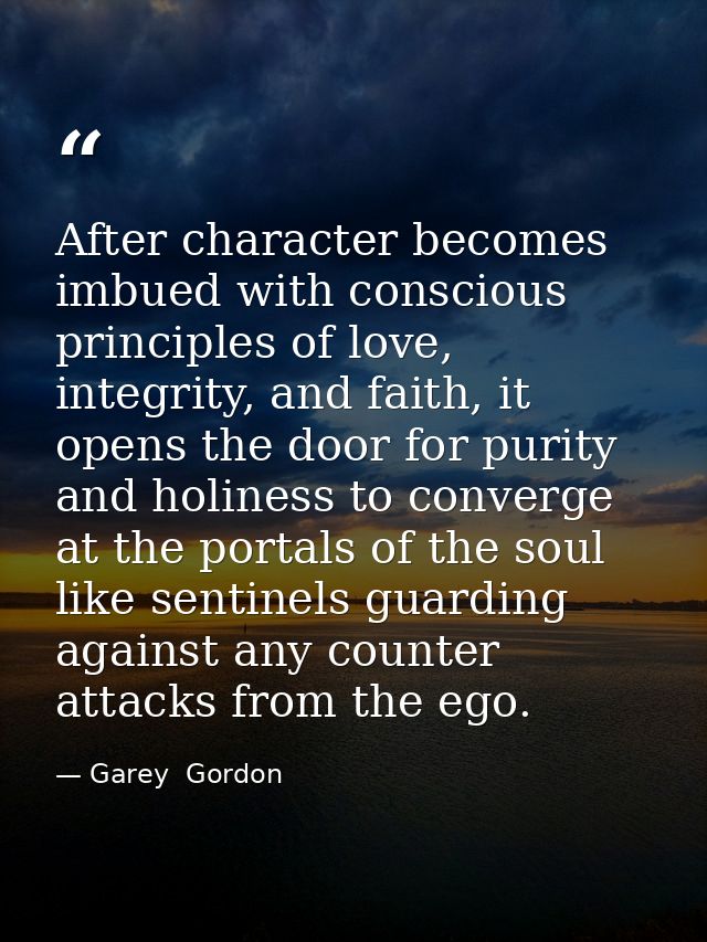 After character becomes imbued with conscious principles of love, integrity, and faith, it opens the door for purity and — Garey  Gordon