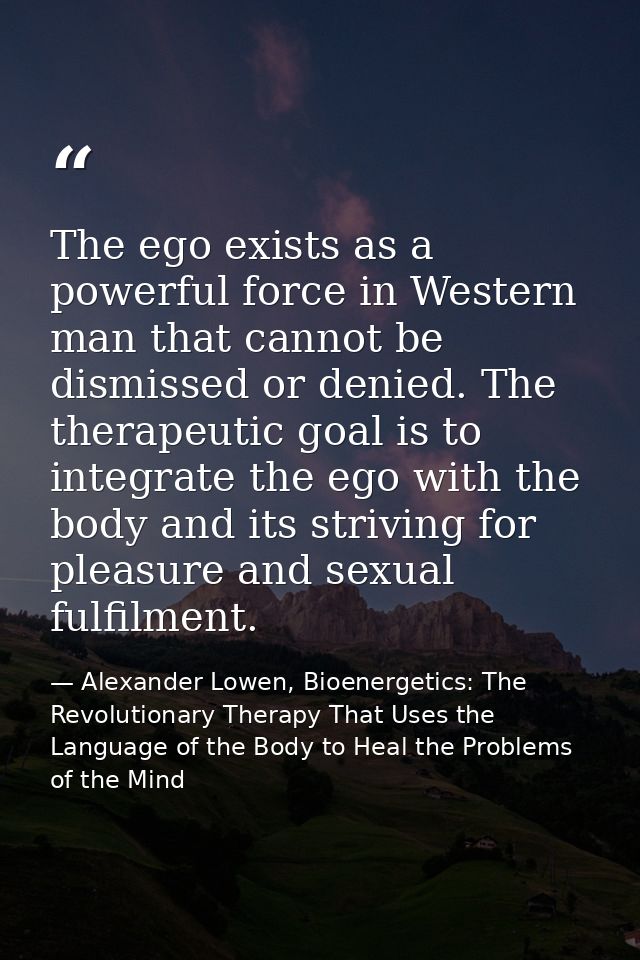 The ego exists as a powerful force in Western man that cannot be dismissed or denied. The therapeutic goal is to integra — Alexander Lowen, Bioenergetics: The Revolutionary Therapy That Uses the Language of the Body to Heal the Problems of the Mind