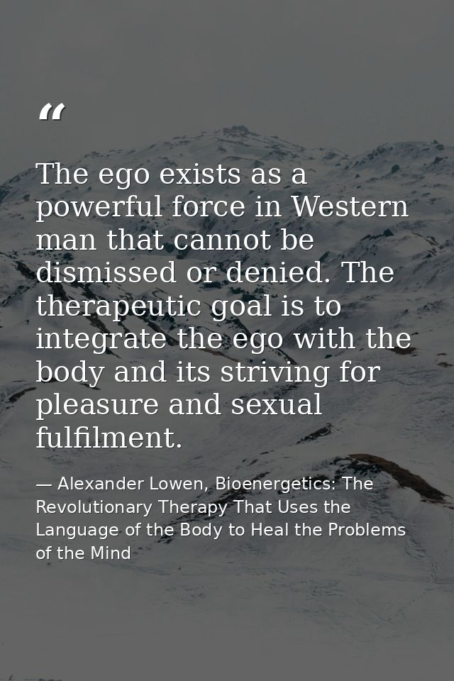The ego exists as a powerful force in Western man that cannot be dismissed or denied. The therapeutic goal is to integra — Alexander Lowen, Bioenergetics: The Revolutionary Therapy That Uses the Language of the Body to Heal the Problems of the Mind