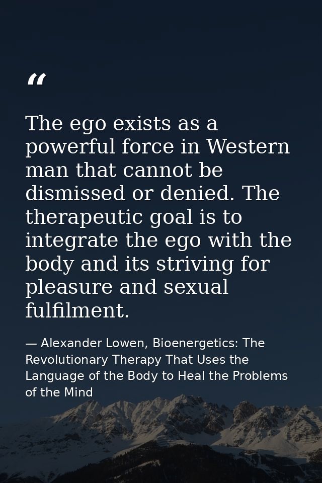 The ego exists as a powerful force in Western man that cannot be dismissed or denied. The therapeutic goal is to integra — Alexander Lowen, Bioenergetics: The Revolutionary Therapy That Uses the Language of the Body to Heal the Problems of the Mind