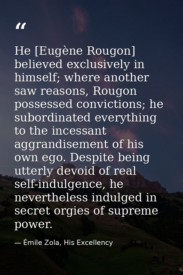 He [Eugène Rougon] believed exclusively in himself; where another saw reasons, Rougon possessed convictions; he subordin — Émile Zola, His Excellency