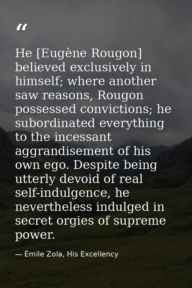He [Eugène Rougon] believed exclusively in himself; where another saw reasons, Rougon possessed convictions; he subordin — Émile Zola, His Excellency