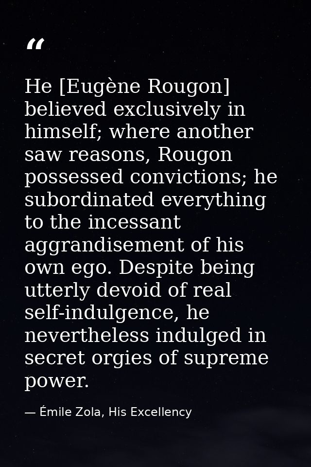 He [Eugène Rougon] believed exclusively in himself; where another saw reasons, Rougon possessed convictions; he subordin — Émile Zola, His Excellency
