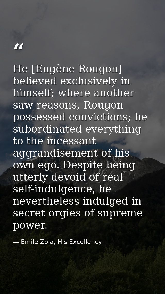 He [Eugène Rougon] believed exclusively in himself; where another saw reasons, Rougon possessed convictions; he subordin — Émile Zola, His Excellency