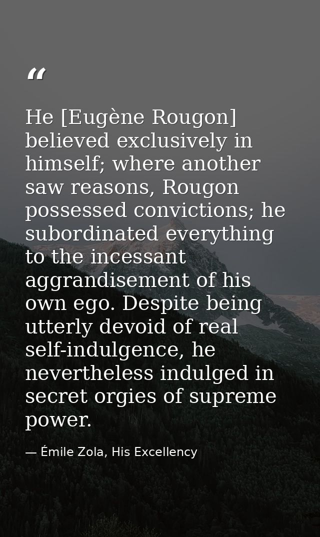 He [Eugène Rougon] believed exclusively in himself; where another saw reasons, Rougon possessed convictions; he subordin — Émile Zola, His Excellency