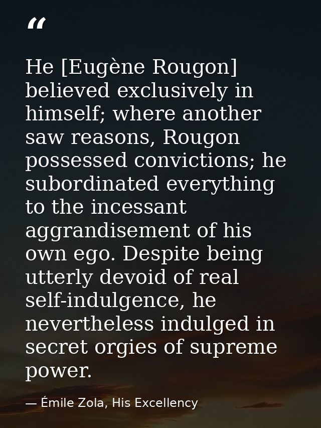 He [Eugène Rougon] believed exclusively in himself; where another saw reasons, Rougon possessed convictions; he subordin — Émile Zola, His Excellency