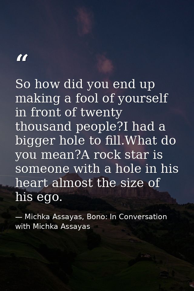 So how did you end up making a fool of yourself in front of twenty thousand people?I had a bigger hole to fill.What do y — Michka Assayas, Bono: In Conversation with Michka Assayas