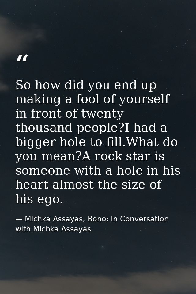 So how did you end up making a fool of yourself in front of twenty thousand people?I had a bigger hole to fill.What do y — Michka Assayas, Bono: In Conversation with Michka Assayas