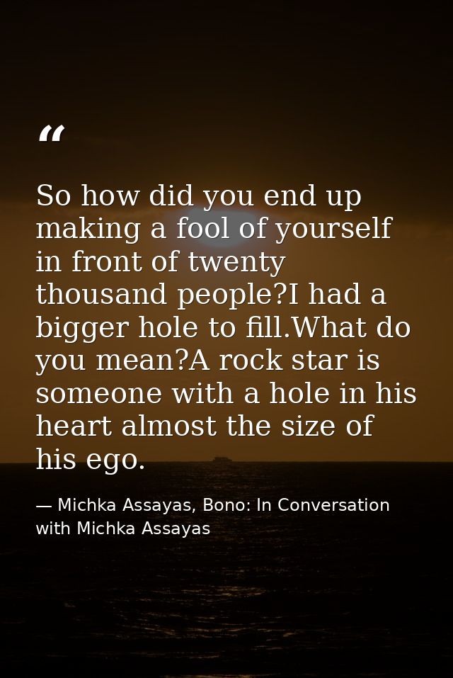So how did you end up making a fool of yourself in front of twenty thousand people?I had a bigger hole to fill.What do y — Michka Assayas, Bono: In Conversation with Michka Assayas
