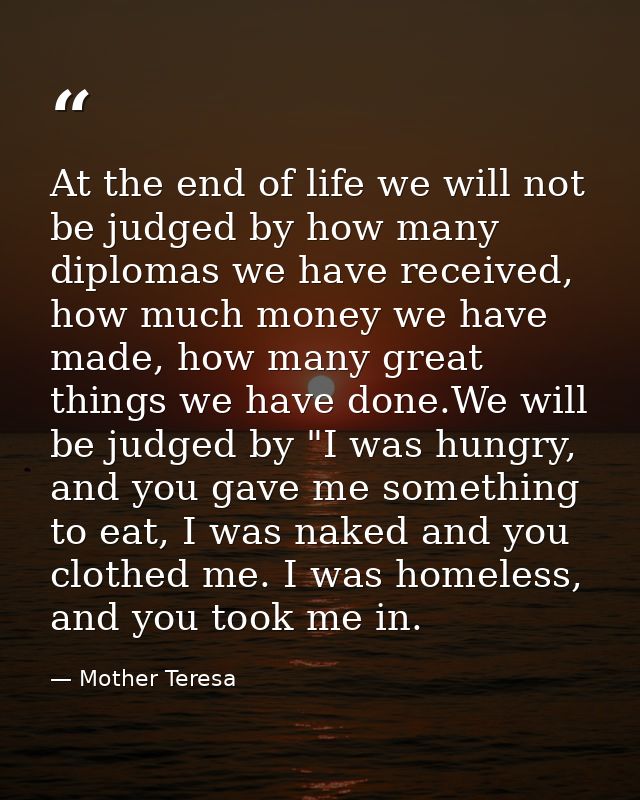 At the end of life we will not be judged by how many diplomas we have received, how much money we have made, how many gr — Mother Teresa