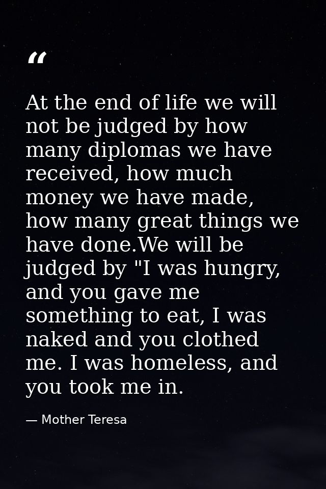 At the end of life we will not be judged by how many diplomas we have received, how much money we have made, how many gr — Mother Teresa