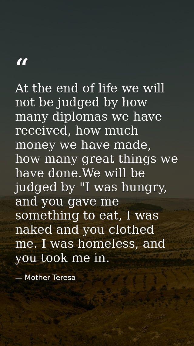 At the end of life we will not be judged by how many diplomas we have received, how much money we have made, how many gr — Mother Teresa