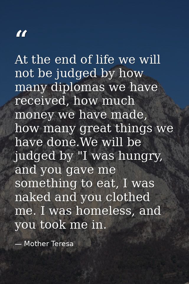 At the end of life we will not be judged by how many diplomas we have received, how much money we have made, how many gr — Mother Teresa