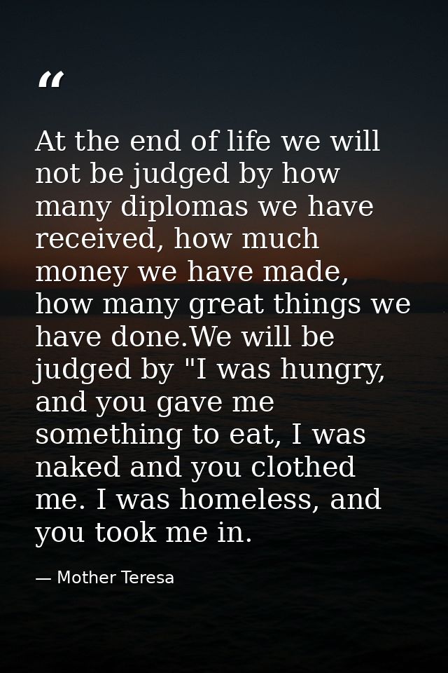 At the end of life we will not be judged by how many diplomas we have received, how much money we have made, how many gr — Mother Teresa