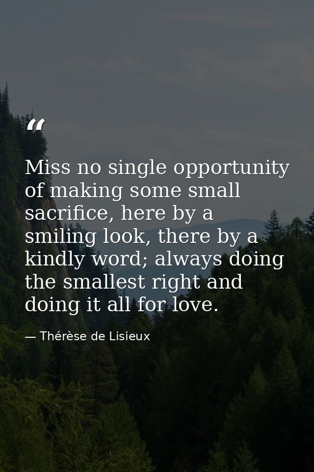 Miss no single opportunity of making some small sacrifice, here by a smiling look, there by a kindly word; always doing  — Thérèse de Lisieux