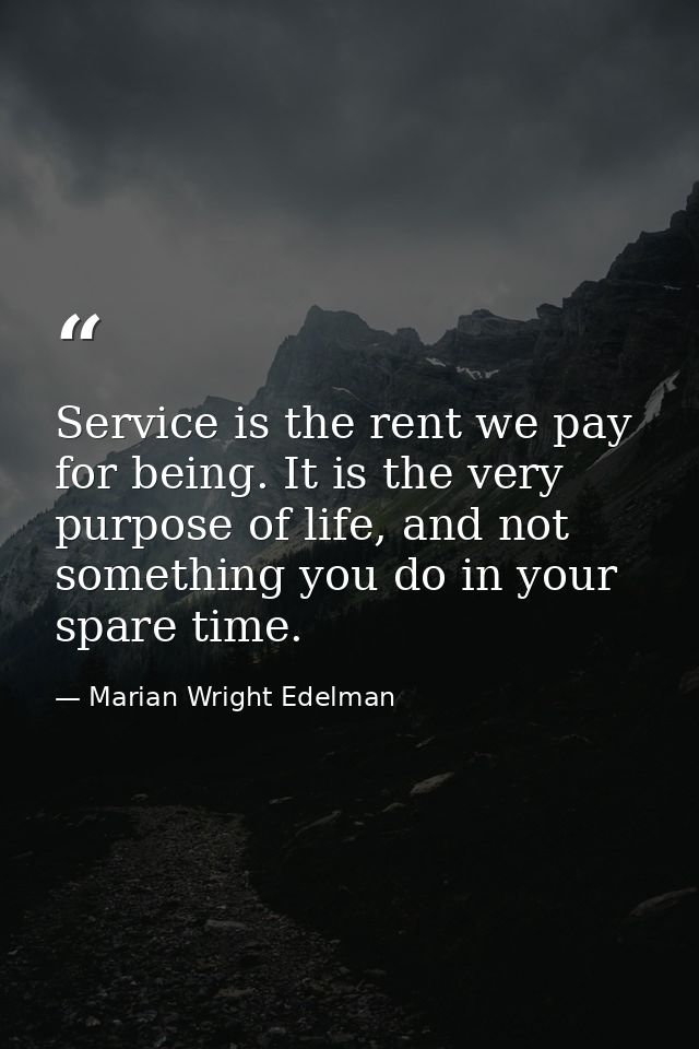 Service is the rent we pay for being. It is the very purpose of life, and not something you do in your spare time. — Marian Wright Edelman
