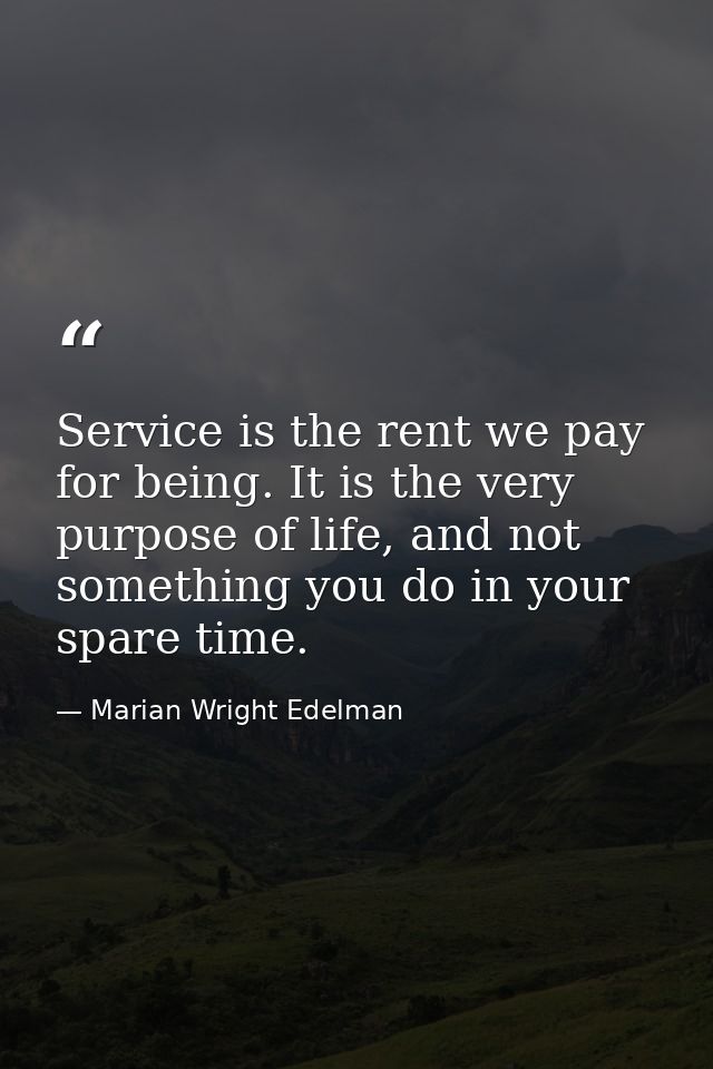 Service is the rent we pay for being. It is the very purpose of life, and not something you do in your spare time. — Marian Wright Edelman