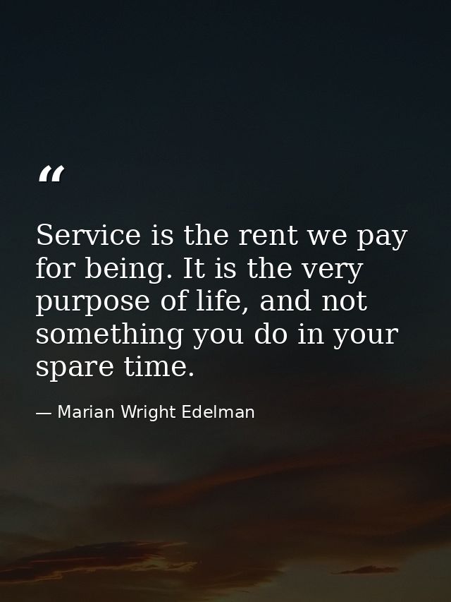Service is the rent we pay for being. It is the very purpose of life, and not something you do in your spare time. — Marian Wright Edelman