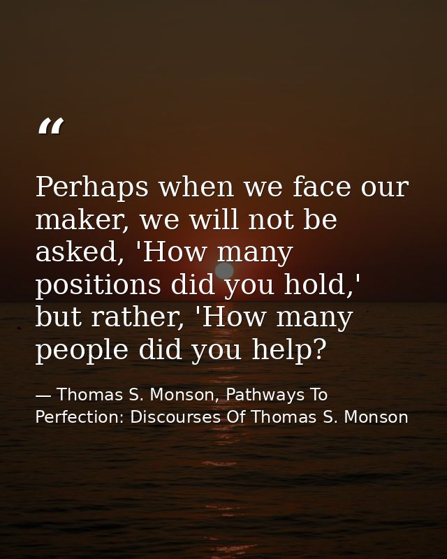 Perhaps when we face our maker, we will not be asked, 'How many positions did you hold,' but rather, 'How many people di — Thomas S. Monson, Pathways To Perfection: Discourses Of Thomas S. Monson