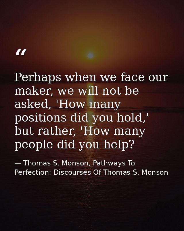 Perhaps when we face our maker, we will not be asked, 'How many positions did you hold,' but rather, 'How many people di — Thomas S. Monson, Pathways To Perfection: Discourses Of Thomas S. Monson