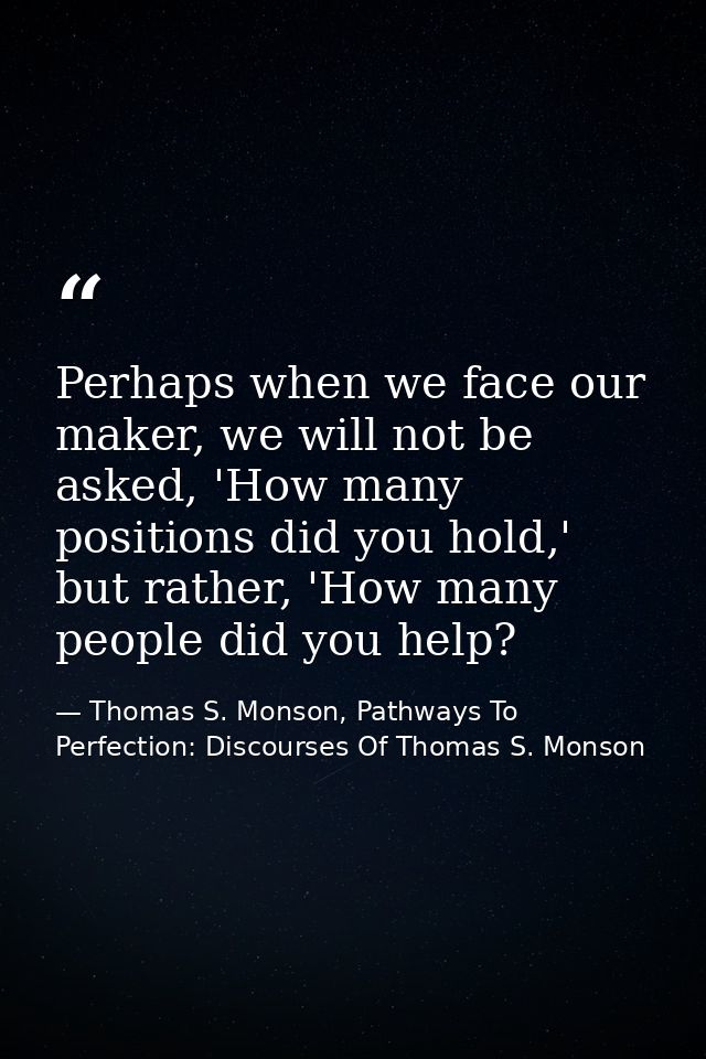 Perhaps when we face our maker, we will not be asked, 'How many positions did you hold,' but rather, 'How many people di — Thomas S. Monson, Pathways To Perfection: Discourses Of Thomas S. Monson