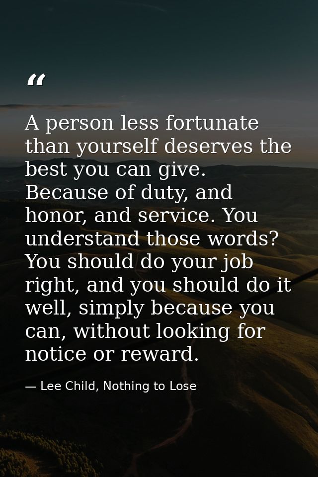 A person less fortunate than yourself deserves the best you can give. Because of duty, and honor, and service. You under — Lee Child, Nothing to Lose