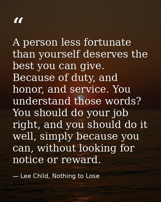 A person less fortunate than yourself deserves the best you can give. Because of duty, and honor, and service. You under — Lee Child, Nothing to Lose